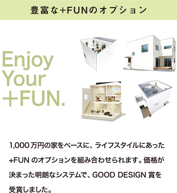 豊富な+FUNのオプション 1,000万円の家をベースに、ライフスタイルにあった+FUNのオプションを組み合わせられます。価格が決まった明朗なシステムで、GOOD DESIGN賞を受賞しました。