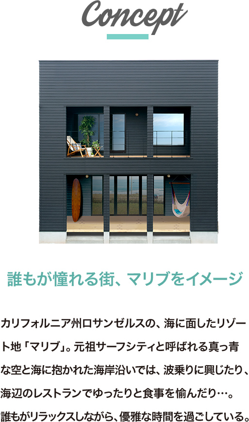 ゼロキューブマリブコンセプト。誰もが憧れる街、マリブをイメージ。カリフォルニア州ロサンゼルスの、海に面したリゾート地「マリブ」。元祖サーフシティと呼ばれる真っ青な空と海に抱かれた海岸沿いでは、波乗りに興じたり、海辺のレストランでゆったりと食事を愉んだり…。誰もがリラックスしながら、優雅な時間を過ごしている。