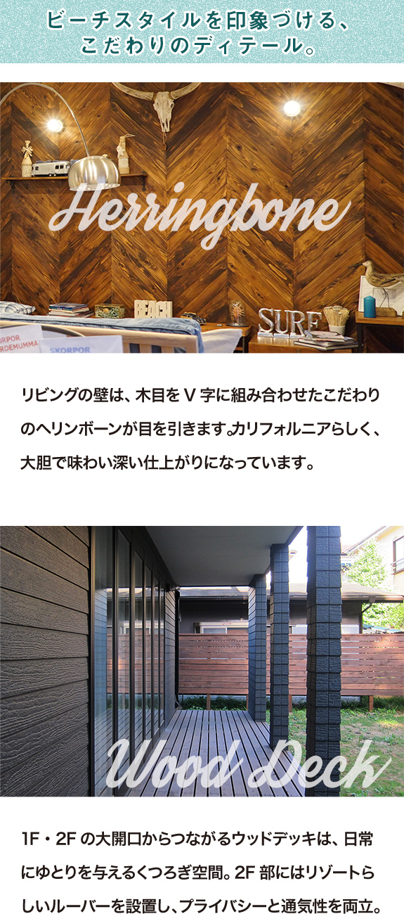 
<br />ビーチスタイルを印象づける、こだわりのディテール。ヘリンボーン、リビングの壁は、木目をV字に組み合わせたこだわりのヘリンボーンが目を引きます。カリフォルニアらしく、大胆で味わい深い仕上がりになっています。ウッドデッキ、1F・2Fの大開口からつながるウッドデッキは、日常にゆとりを与えるくつろぎ空間。2F部にはリゾートらしいルーバーを設置し、プライバシーと通気性を両立。