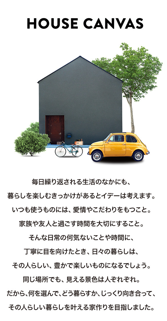 毎日繰り返される生活のなかにも、暮らしを楽しむきっかけがあるとイデーは考えます。いつも使うものには、愛情やこだわりをもつこと。家族や友人と過ごす時間を大切にすること。そんな日常の何気ないことや時間に、丁寧に目を向けたとき、日々の暮らしは、その人らしい、豊かで楽しいものになるでしょう。同じ場所でも、見える景色は人ぞれぞれ。だから、何を選んで、どう暮らすか、じっくり向き合って、その人らしい暮らしを叶える家作りを目指しました。