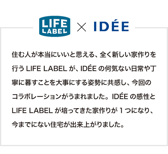 
<br />LIFE LABELとIDÉEのコレボレーションプロダクト。住む人が本当にいいと思える、全く新しい家作りを行うLIFE LABELが、IDÉEの何気ない日常や丁寧に暮すことを大事にする姿勢に共感し、今回のコラボレーションがうまれました。IDÉEの感性とLIFE LABELが培ってきた家作りが1つになり、今までにない住宅が出来上がりました。