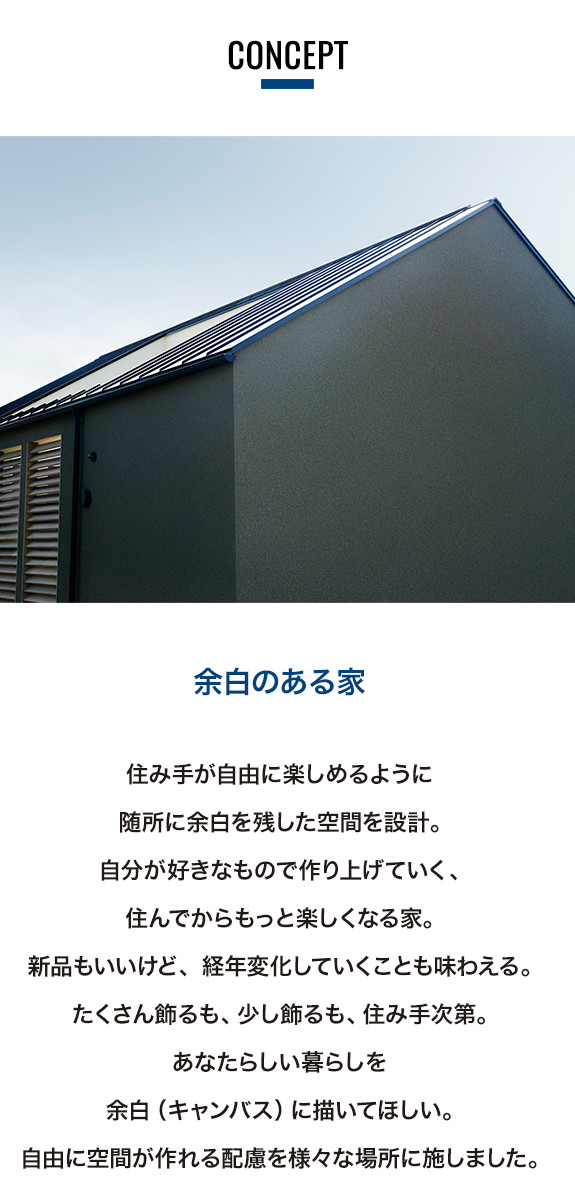 HOUSE CANVAS by IDÉEのコンセプト。余白のある家。住み手が自由に楽しめるように随所に余白を残した空間を設計。自分が好きなもので作り上げていく、住んでからもっと楽しくなる家。新品もいいけど、経年変化していくことも味わえる。たくさん飾るも、少し飾るも、住み手次第。あなたらしい暮らしを余白（キャンバス）に描いてほしい。自由に空間が作れる配慮を様々な場所に施しました。