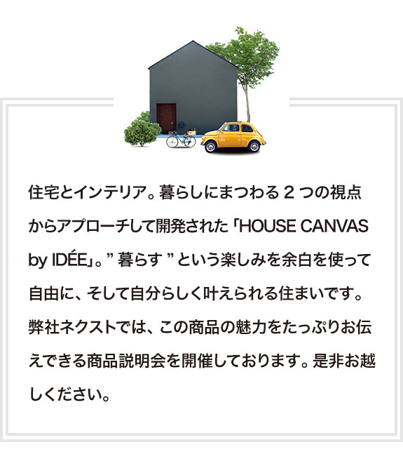 住宅とインテリア。暮らしにまつわる2つの視点からアプローチして開発された「HOUSE CANVAS by IDÉE」。”暮らす”という楽しみを余白を使って自由に、そして自分らしく叶えられる住まいです。弊社ネクストでは、この商品の魅力をたっぷりお伝えできる商品見学会を開催しております。是非お越しください。
